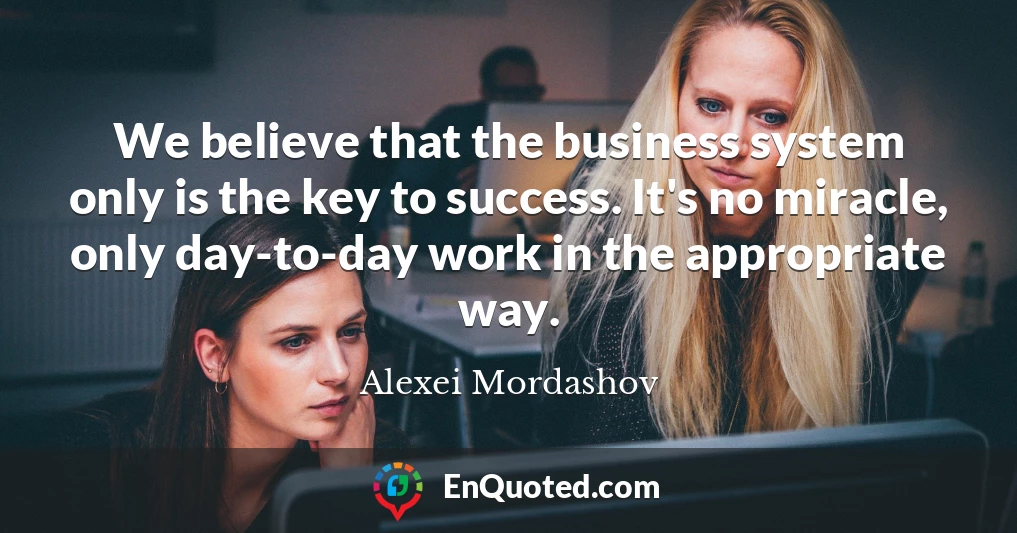 We believe that the business system only is the key to success. It's no miracle, only day-to-day work in the appropriate way.