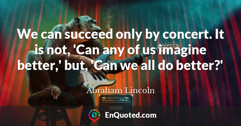 We can succeed only by concert. It is not, 'Can any of us imagine better,' but, 'Can we all do better?'
