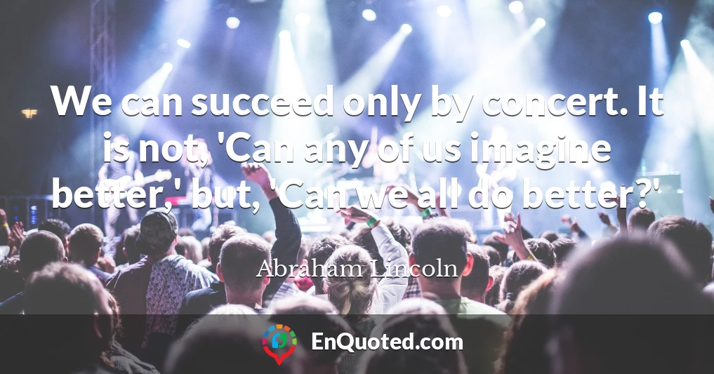 We can succeed only by concert. It is not, 'Can any of us imagine better,' but, 'Can we all do better?'