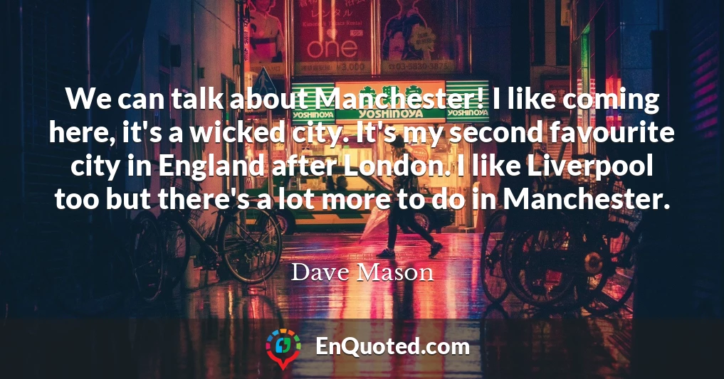 We can talk about Manchester! I like coming here, it's a wicked city. It's my second favourite city in England after London. I like Liverpool too but there's a lot more to do in Manchester.