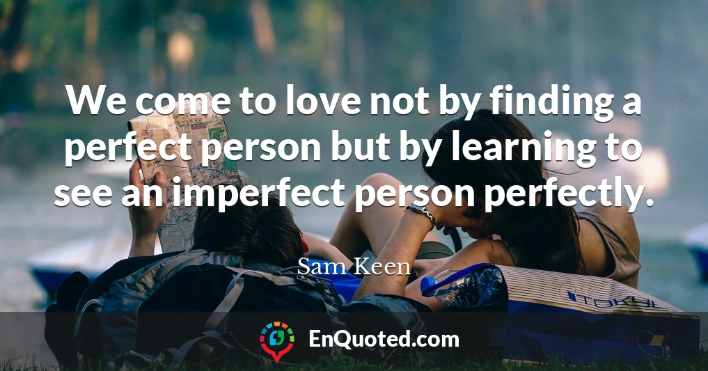 We come to love not by finding a perfect person but by learning to see an imperfect person perfectly.