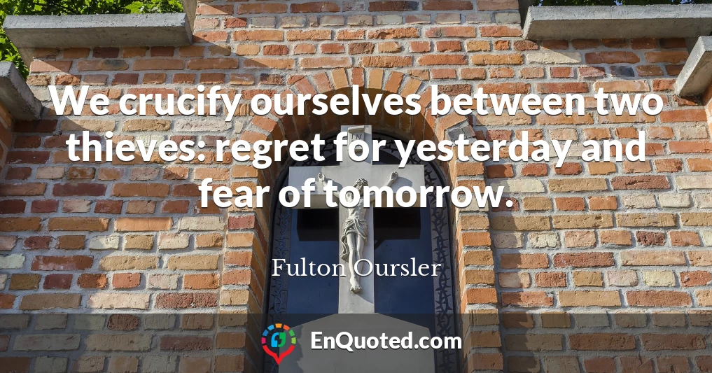 We crucify ourselves between two thieves: regret for yesterday and fear of tomorrow.