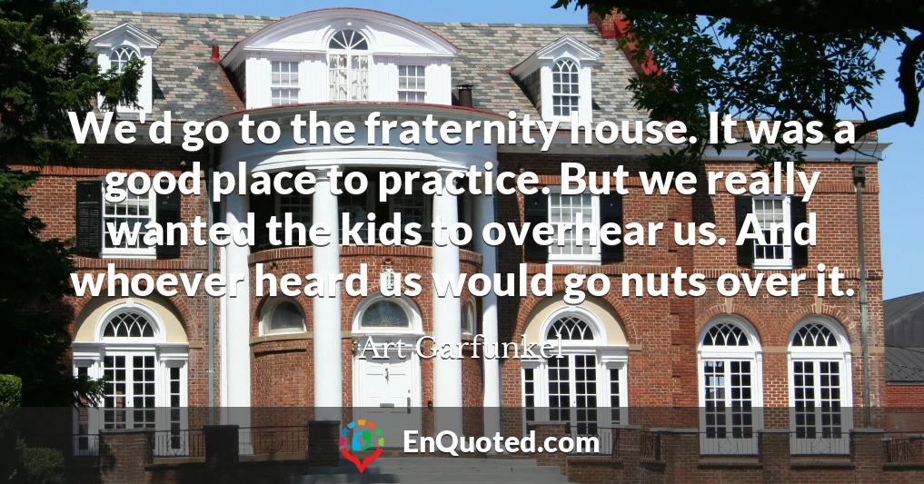 We'd go to the fraternity house. It was a good place to practice. But we really wanted the kids to overhear us. And whoever heard us would go nuts over it.