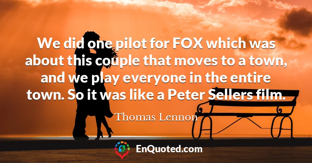 We did one pilot for FOX which was about this couple that moves to a town, and we play everyone in the entire town. So it was like a Peter Sellers film. We did one pilot for FOX which was about this couple that moves to a town, and we play everyone in the entire town. So it was like a Peter Sellers film.
