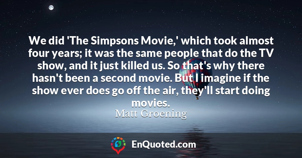We did 'The Simpsons Movie,' which took almost four years; it was the same people that do the TV show, and it just killed us. So that's why there hasn't been a second movie. But I imagine if the show ever does go off the air, they'll start doing movies.