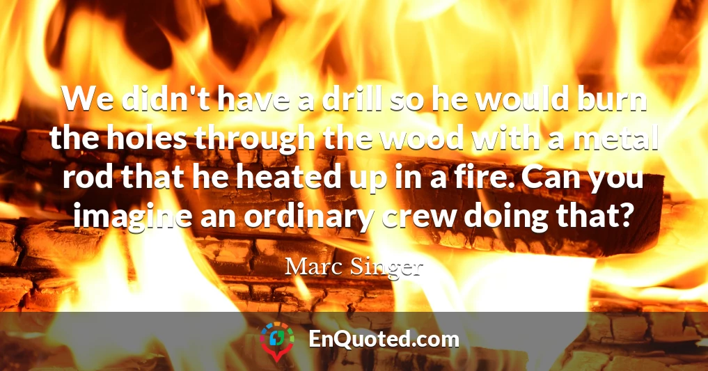 We didn't have a drill so he would burn the holes through the wood with a metal rod that he heated up in a fire. Can you imagine an ordinary crew doing that?