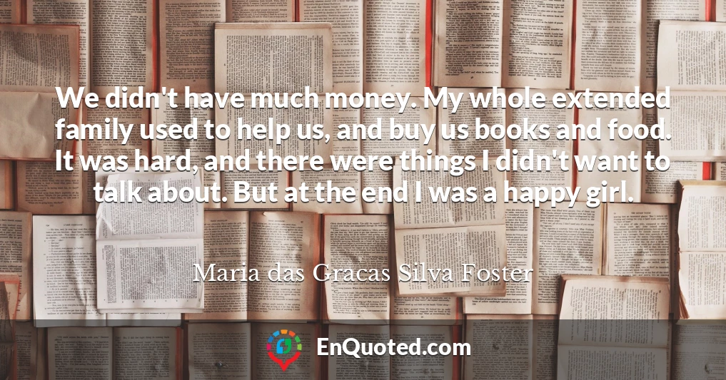We didn't have much money. My whole extended family used to help us, and buy us books and food. It was hard, and there were things I didn't want to talk about. But at the end I was a happy girl.