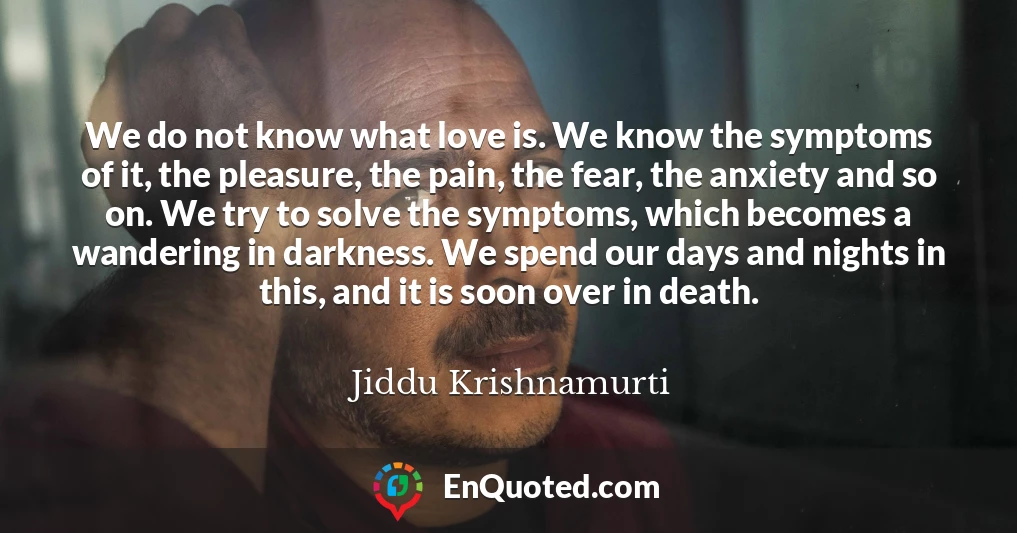 We do not know what love is. We know the symptoms of it, the pleasure, the pain, the fear, the anxiety and so on. We try to solve the symptoms, which becomes a wandering in darkness. We spend our days and nights in this, and it is soon over in death.