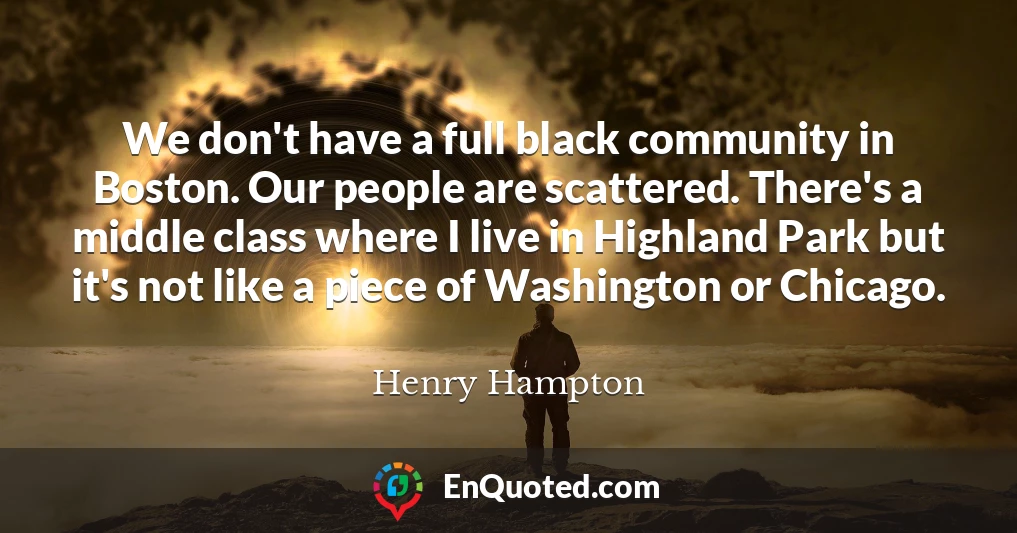 We don't have a full black community in Boston. Our people are scattered. There's a middle class where I live in Highland Park but it's not like a piece of Washington or Chicago.