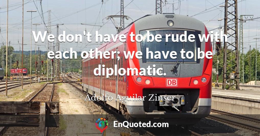 We don't have to be rude with each other; we have to be diplomatic.