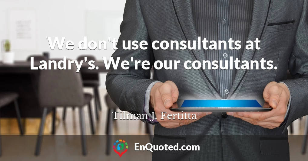 We don't use consultants at Landry's. We're our consultants.