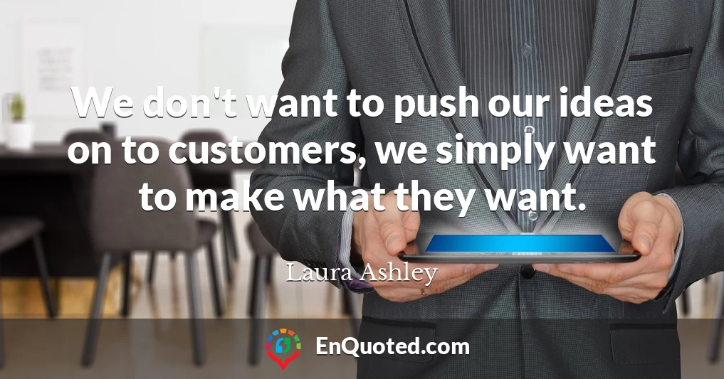 We don't want to push our ideas on to customers, we simply want to make what they want.