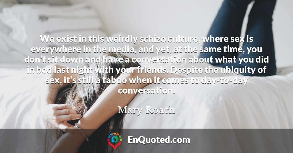 We exist in this weirdly schizo culture, where sex is everywhere in the media, and yet, at the same time, you don't sit down and have a conversation about what you did in bed last night with your friends. Despite the ubiquity of sex, it's still a taboo when it comes to day-to-day conversation.