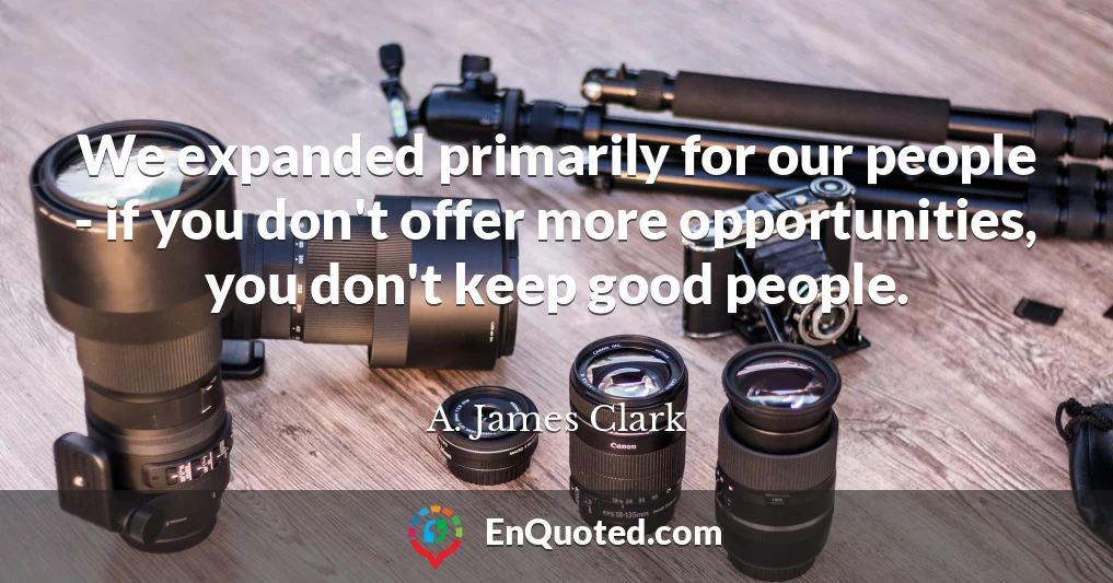 We expanded primarily for our people - if you don't offer more opportunities, you don't keep good people.