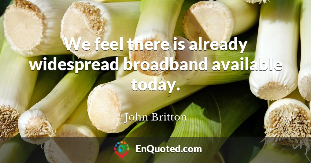 We feel there is already widespread broadband available today.