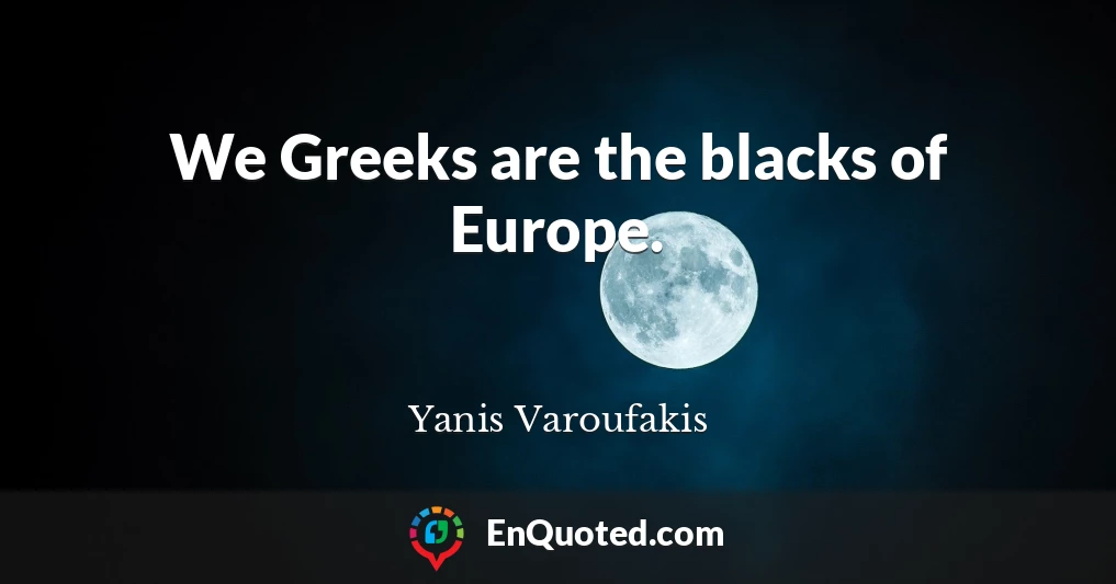 We Greeks are the blacks of Europe.