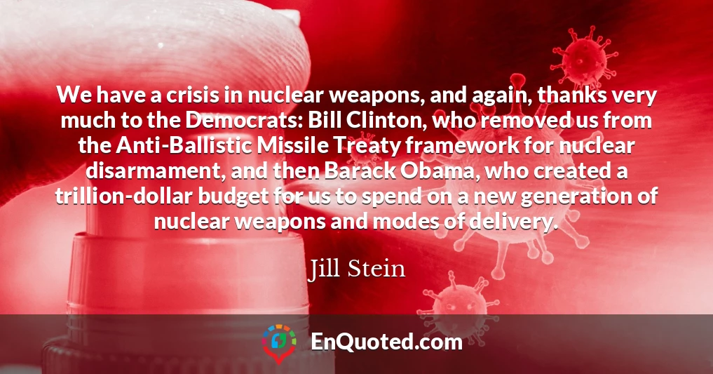 We have a crisis in nuclear weapons, and again, thanks very much to the Democrats: Bill Clinton, who removed us from the Anti-Ballistic Missile Treaty framework for nuclear disarmament, and then Barack Obama, who created a trillion-dollar budget for us to spend on a new generation of nuclear weapons and modes of delivery.