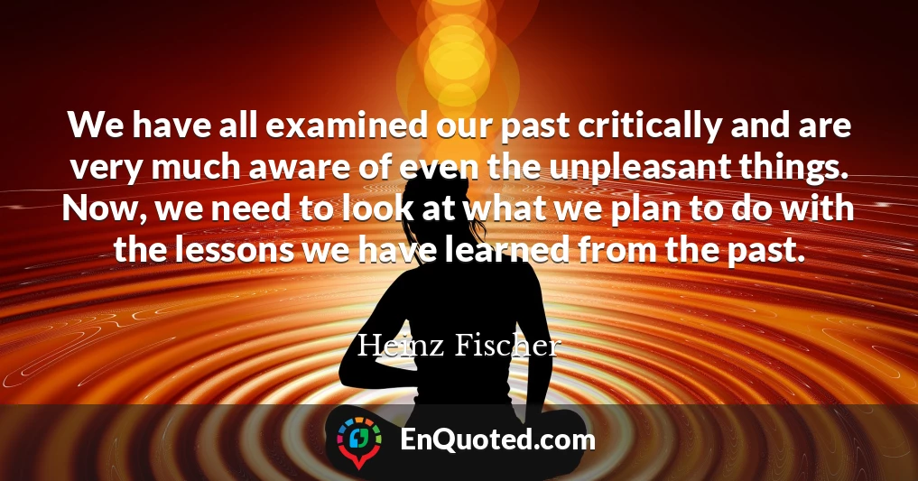 We have all examined our past critically and are very much aware of even the unpleasant things. Now, we need to look at what we plan to do with the lessons we have learned from the past.
