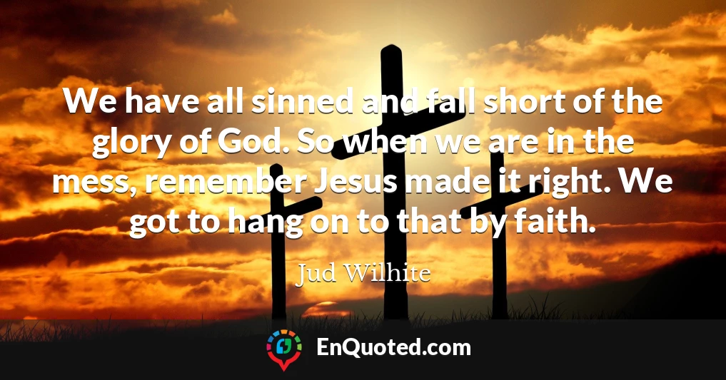 We have all sinned and fall short of the glory of God. So when we are in the mess, remember Jesus made it right. We got to hang on to that by faith.