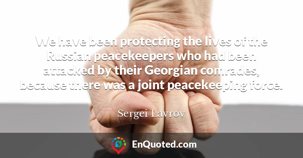 We have been protecting the lives of the Russian peacekeepers who had been attacked by their Georgian comrades, because there was a joint peacekeeping force.
