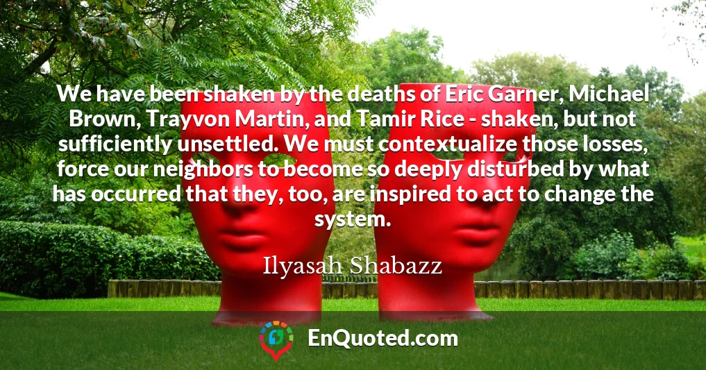 We have been shaken by the deaths of Eric Garner, Michael Brown, Trayvon Martin, and Tamir Rice - shaken, but not sufficiently unsettled. We must contextualize those losses, force our neighbors to become so deeply disturbed by what has occurred that they, too, are inspired to act to change the system.