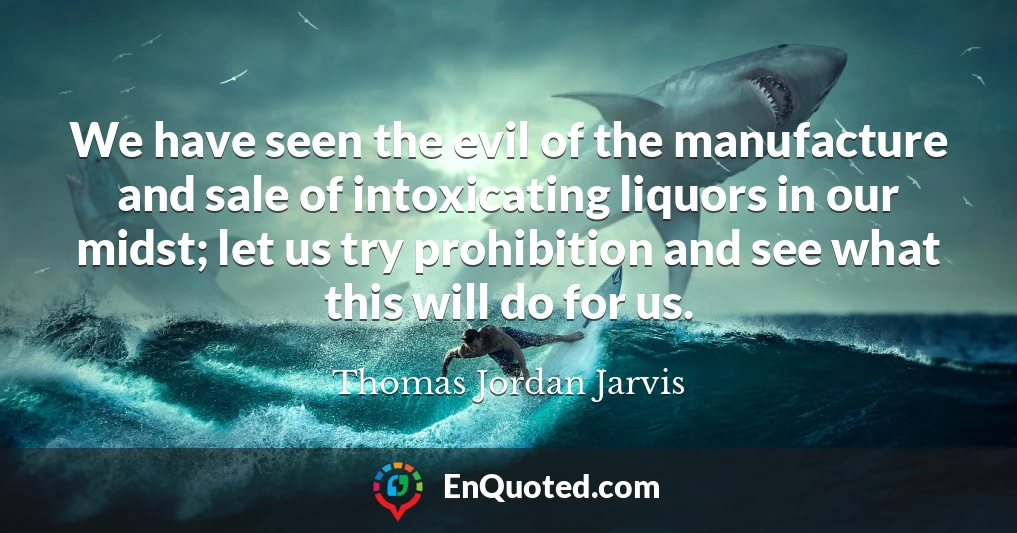 We have seen the evil of the manufacture and sale of intoxicating liquors in our midst; let us try prohibition and see what this will do for us.