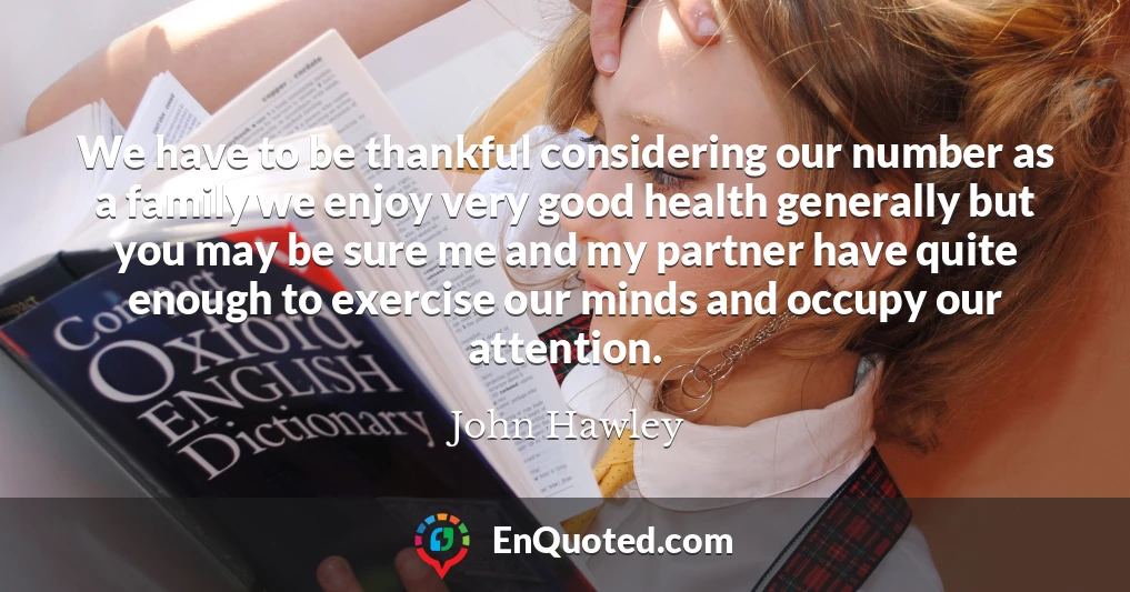We have to be thankful considering our number as a family we enjoy very good health generally but you may be sure me and my partner have quite enough to exercise our minds and occupy our attention.