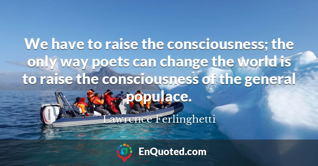 We have to raise the consciousness; the only way poets can change the world is to raise the consciousness of the general populace.