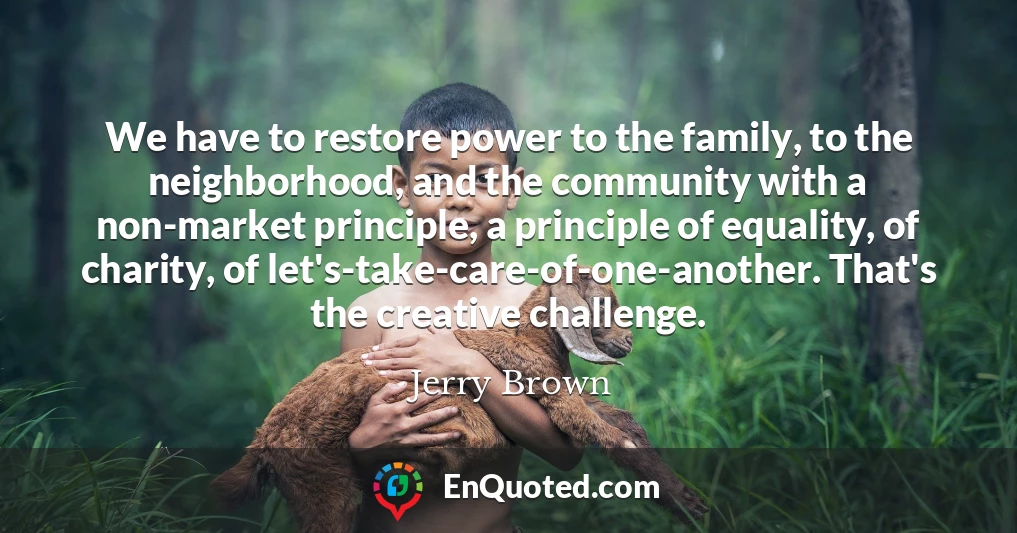 We have to restore power to the family, to the neighborhood, and the community with a non-market principle, a principle of equality, of charity, of let's-take-care-of-one-another. That's the creative challenge.