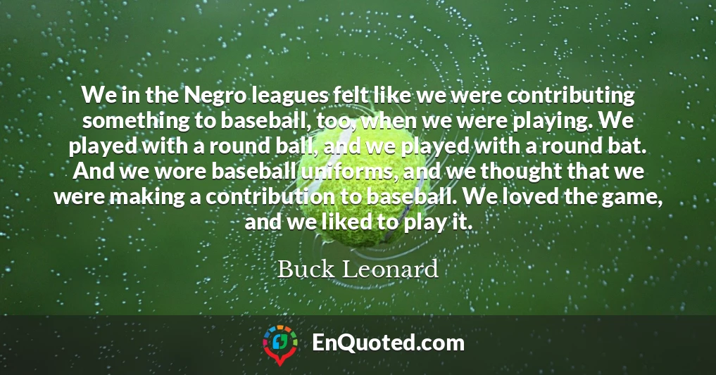 We in the Negro leagues felt like we were contributing something to baseball, too, when we were playing. We played with a round ball, and we played with a round bat. And we wore baseball uniforms, and we thought that we were making a contribution to baseball. We loved the game, and we liked to play it. We in the Negro leagues felt like we were contributing something to baseball, too, when we were playing. We played with a round ball, and we played with a round bat. And we wore baseball uniforms, and we thought that we were making a contribution to baseball. We loved the game, and we liked to play it.