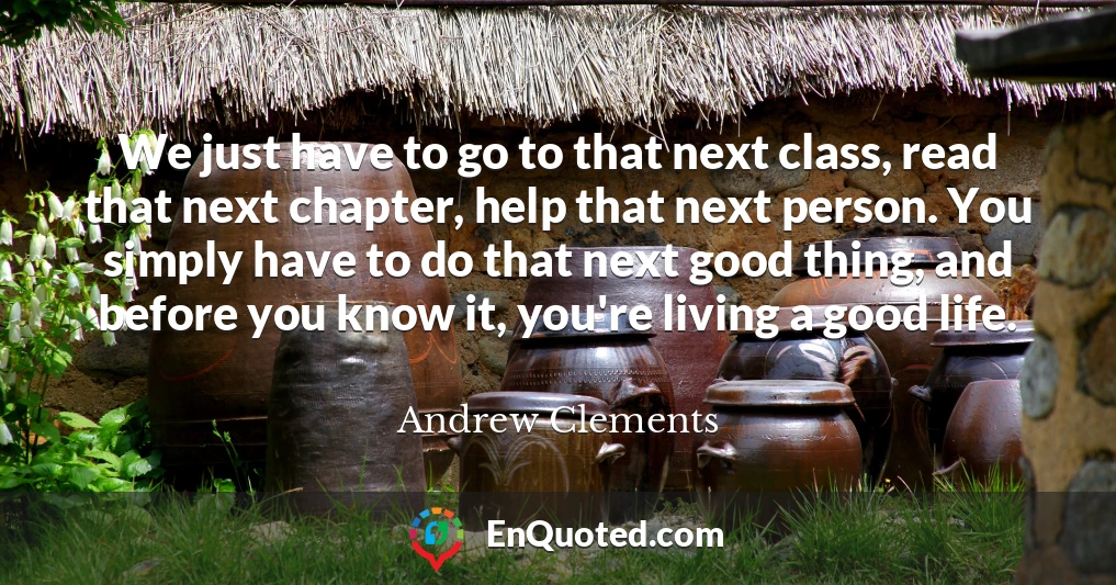 We just have to go to that next class, read that next chapter, help that next person. You simply have to do that next good thing, and before you know it, you're living a good life.