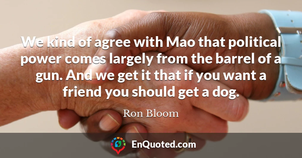 We kind of agree with Mao that political power comes largely from the barrel of a gun. And we get it that if you want a friend you should get a dog.