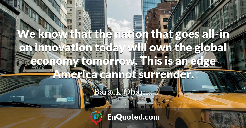 We know that the nation that goes all-in on innovation today will own the global economy tomorrow. This is an edge America cannot surrender.