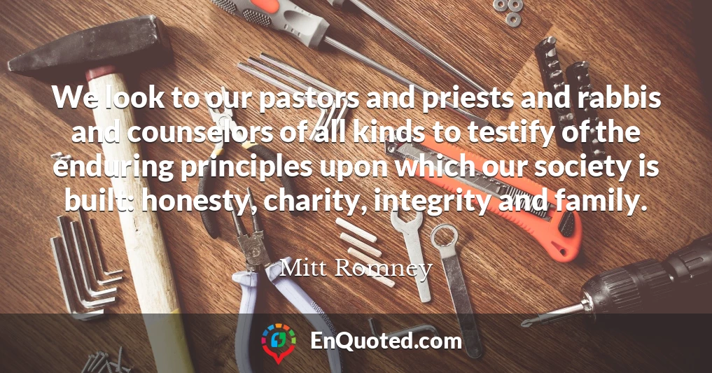 We look to our pastors and priests and rabbis and counselors of all kinds to testify of the enduring principles upon which our society is built: honesty, charity, integrity and family.