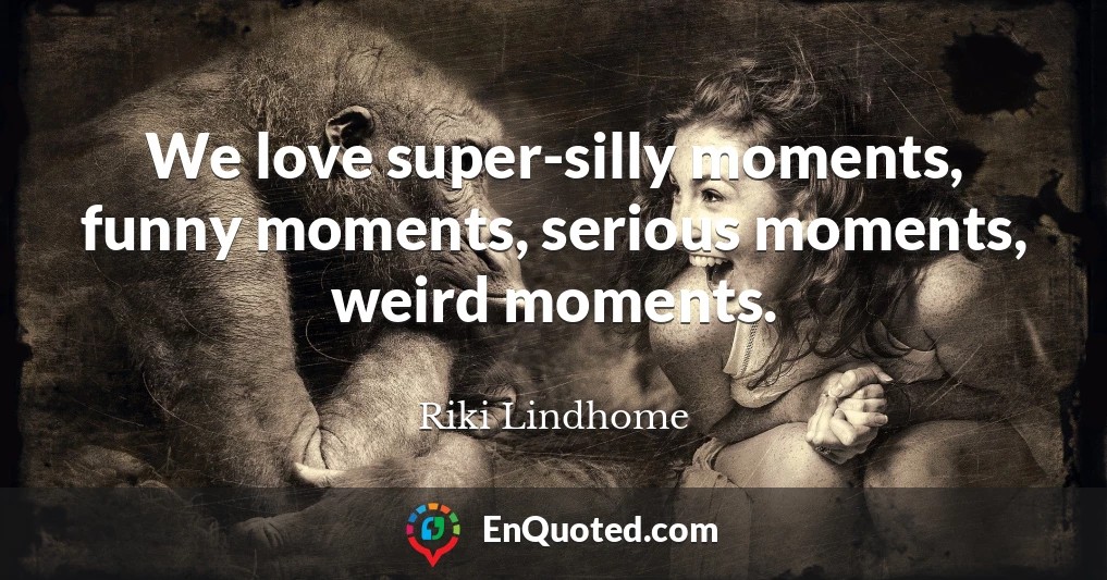 We love super-silly moments, funny moments, serious moments, weird moments.