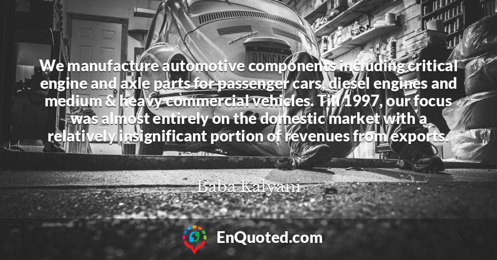 We manufacture automotive components including critical engine and axle parts for passenger cars, diesel engines and medium & heavy commercial vehicles. Till 1997, our focus was almost entirely on the domestic market with a relatively insignificant portion of revenues from exports. We manufacture automotive components including critical engine and axle parts for passenger cars, diesel engines and medium & heavy commercial vehicles. Till 1997, our focus was almost entirely on the domestic market with a relatively insignificant portion of revenues from exports.