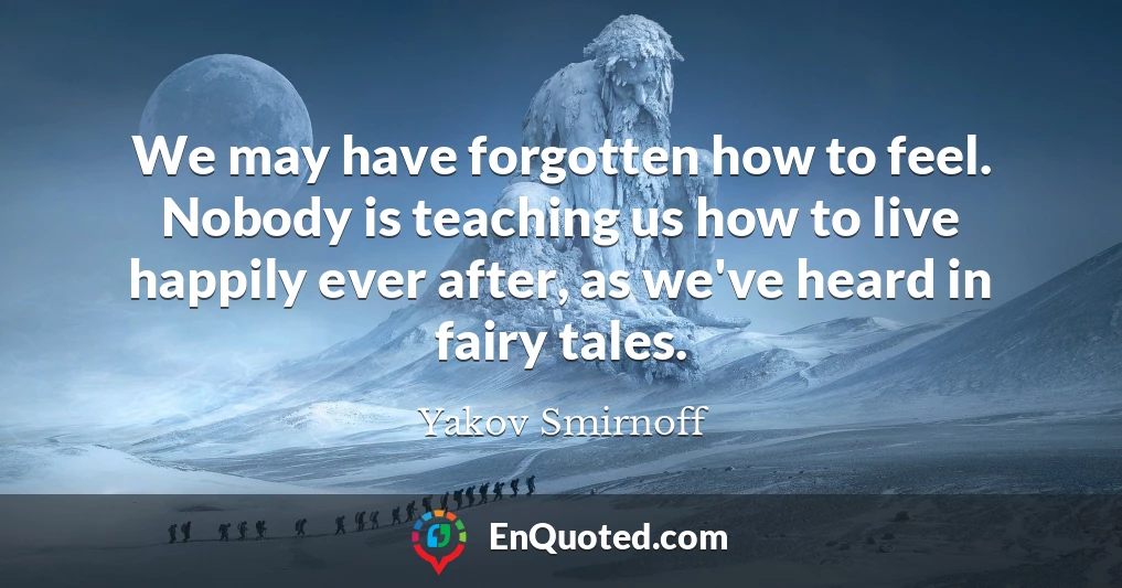 We may have forgotten how to feel. Nobody is teaching us how to live happily ever after, as we've heard in fairy tales.