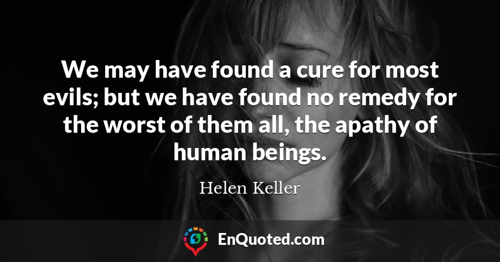 We may have found a cure for most evils; but we have found no remedy for the worst of them all, the apathy of human beings.