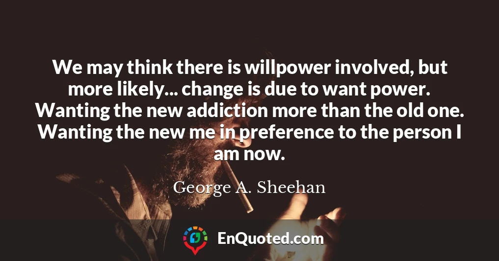 We may think there is willpower involved, but more likely... change is due to want power. Wanting the new addiction more than the old one. Wanting the new me in preference to the person I am now.