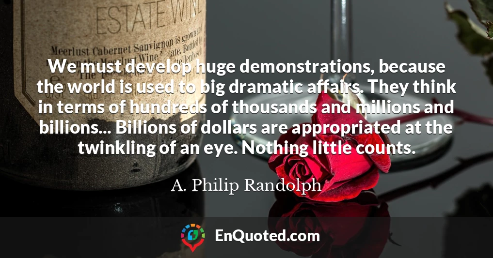 We must develop huge demonstrations, because the world is used to big dramatic affairs. They think in terms of hundreds of thousands and millions and billions... Billions of dollars are appropriated at the twinkling of an eye. Nothing little counts.
