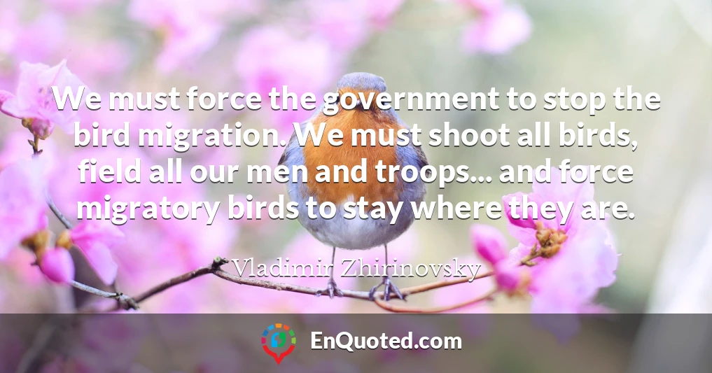We must force the government to stop the bird migration. We must shoot all birds, field all our men and troops... and force migratory birds to stay where they are.