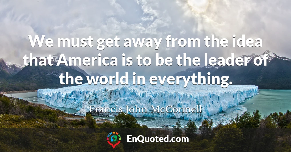 We must get away from the idea that America is to be the leader of the world in everything.