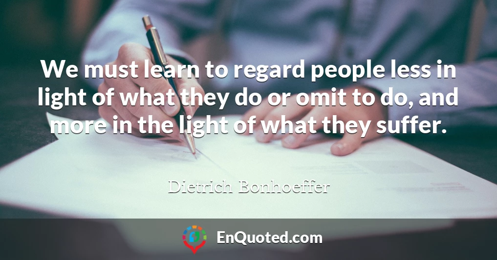 We must learn to regard people less in light of what they do or omit to do, and more in the light of what they suffer.