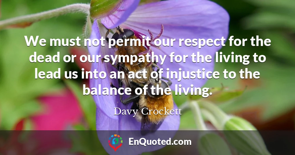 We must not permit our respect for the dead or our sympathy for the living to lead us into an act of injustice to the balance of the living.