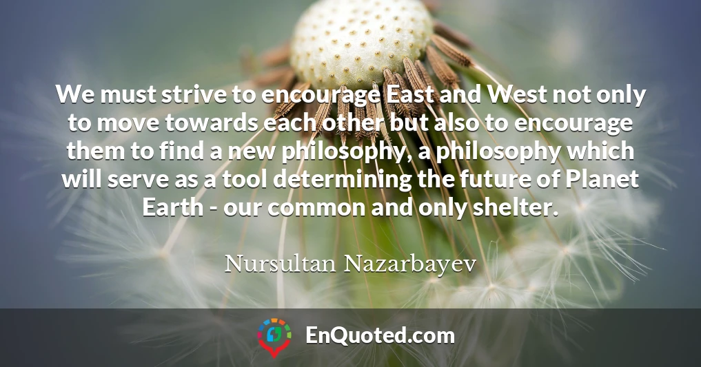 We must strive to encourage East and West not only to move towards each other but also to encourage them to find a new philosophy, a philosophy which will serve as a tool determining the future of Planet Earth - our common and only shelter.