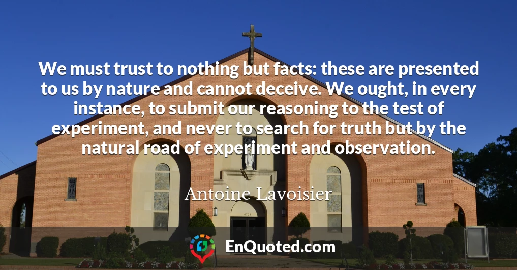 We must trust to nothing but facts: these are presented to us by nature and cannot deceive. We ought, in every instance, to submit our reasoning to the test of experiment, and never to search for truth but by the natural road of experiment and observation.