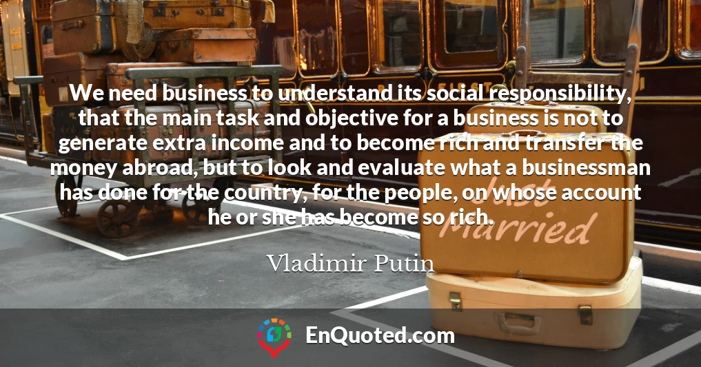 We need business to understand its social responsibility, that the main task and objective for a business is not to generate extra income and to become rich and transfer the money abroad, but to look and evaluate what a businessman has done for the country, for the people, on whose account he or she has become so rich.
