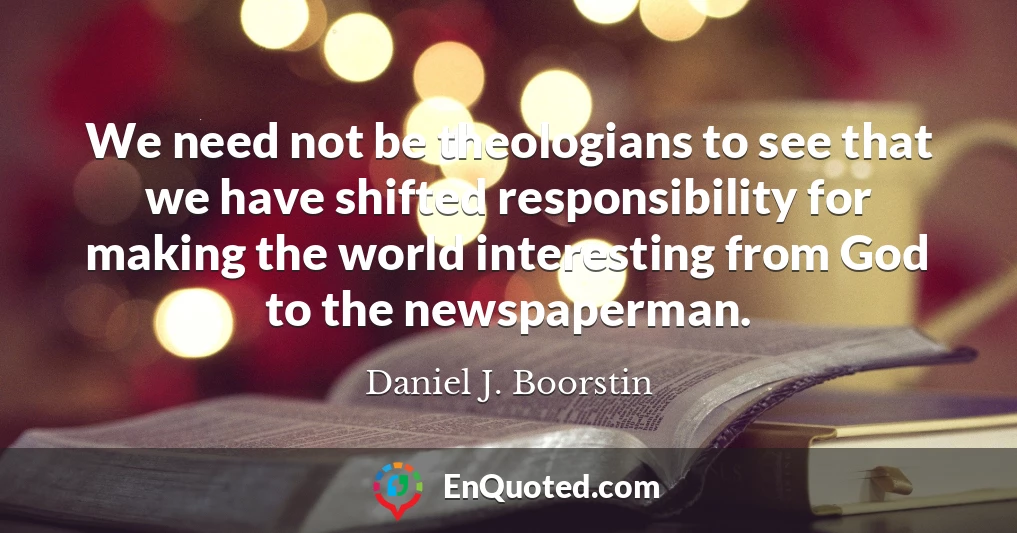 We need not be theologians to see that we have shifted responsibility for making the world interesting from God to the newspaperman.