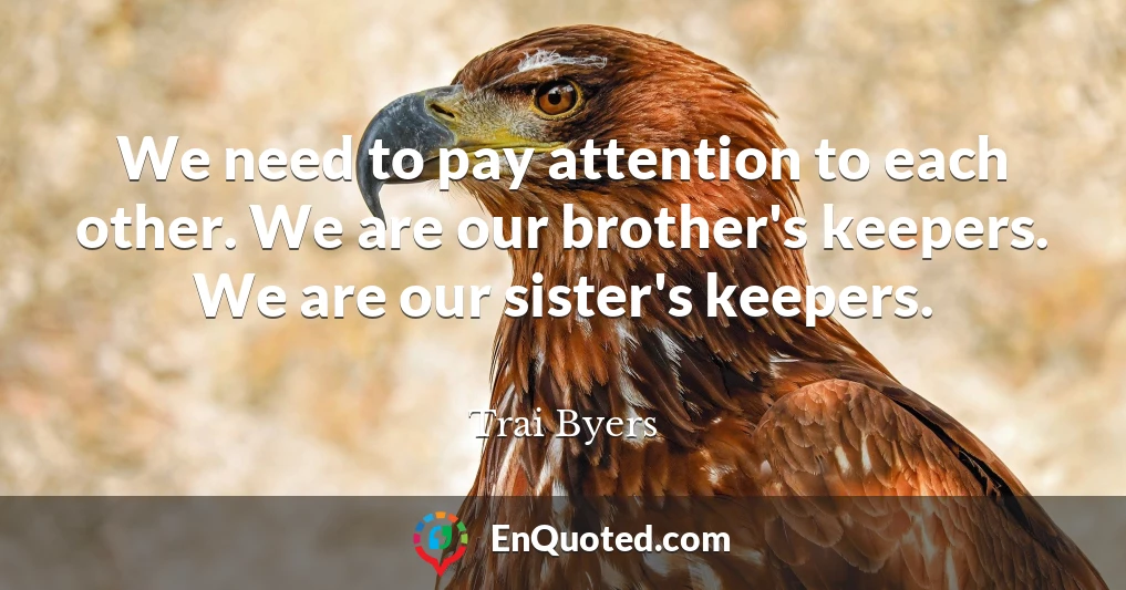 We need to pay attention to each other. We are our brother's keepers. We are our sister's keepers.