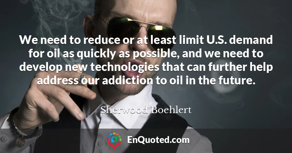 We need to reduce or at least limit U.S. demand for oil as quickly as possible, and we need to develop new technologies that can further help address our addiction to oil in the future.